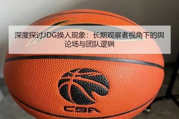 深度探讨JDG换人现象：长期观察者视角下的舆论场与团队逻辑