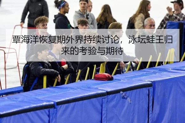 覃海洋恢复期外界持续讨论，泳坛蛙王归来的考验与期待